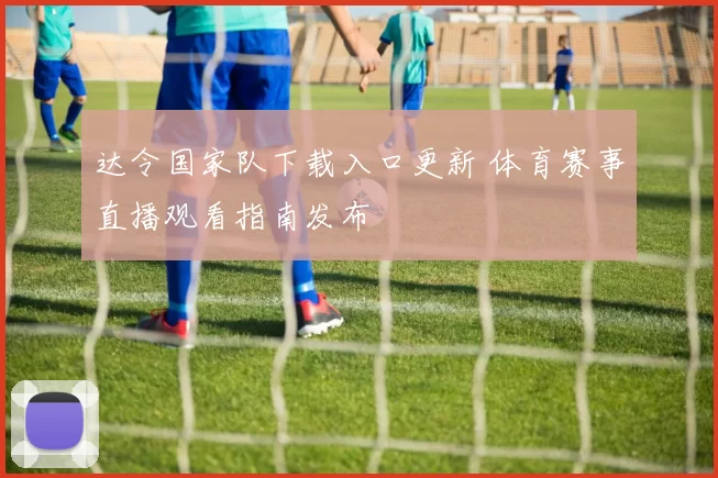达令国家队下载入口更新 体育赛事直播观看指南发布