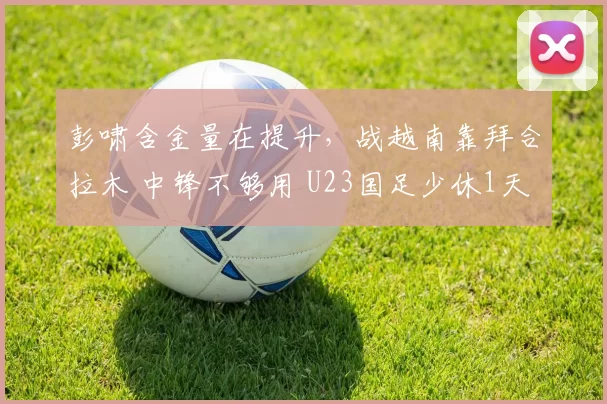 彭啸含金量在提升，战越南靠拜合拉木 中锋不够用 U23国足少休1天