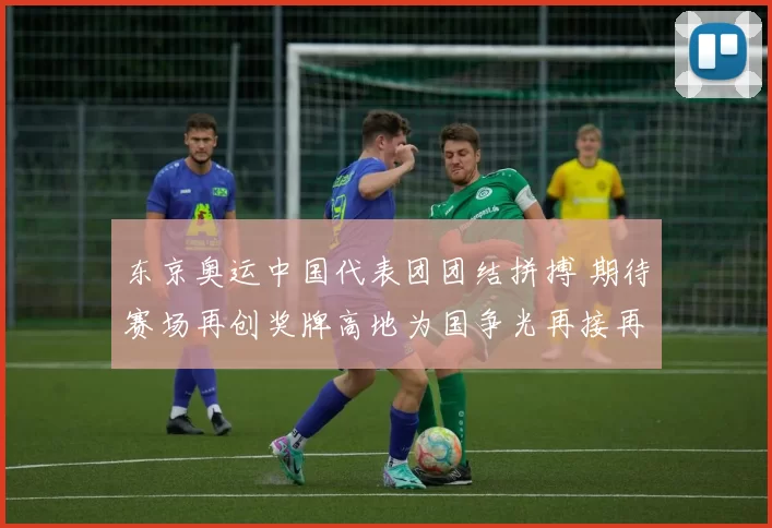 东京奥运中国代表团团结拼搏 期待赛场再创奖牌高地为国争光再接再厉