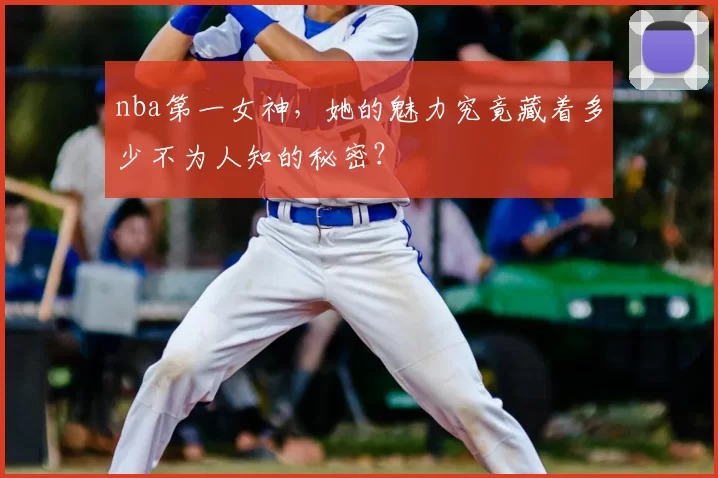 nba第一女神,她的魅力究竟藏着多少不为人知的秘密?