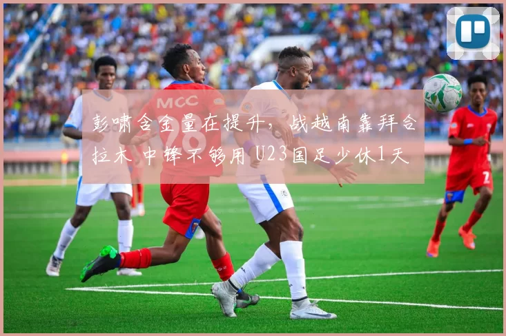 彭啸含金量在提升，战越南靠拜合拉木 中锋不够用 U23国足少休1天