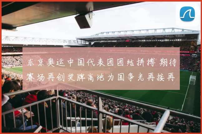 东京奥运中国代表团团结拼搏 期待赛场再创奖牌高地为国争光再接再厉