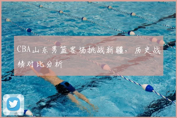 CBA山东男篮客场挑战新疆，历史战绩对比分析