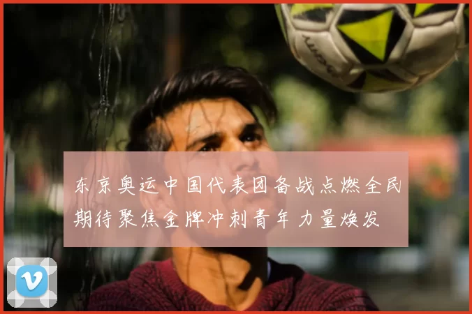 东京奥运中国代表团备战点燃全民期待聚焦金牌冲刺青年力量焕发