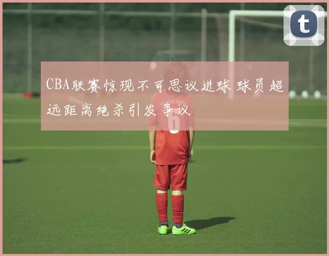 CBA联赛惊现不可思议进球 球员超远距离绝杀引发争议