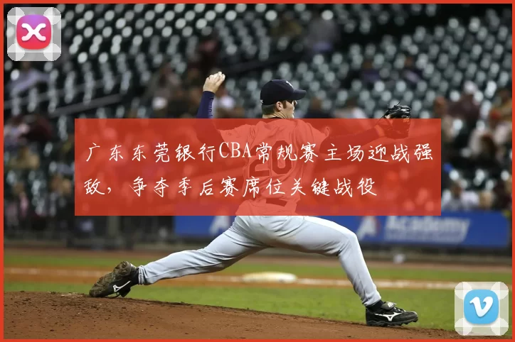 广东东莞银行CBA常规赛主场迎战强敌,争夺季后赛席位关键战役