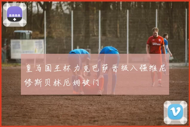 皇马国王杯力克巴萨晋级八强维尼修斯贝林厄姆破门