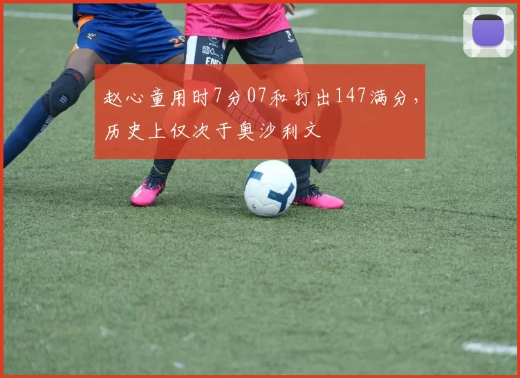 赵心童用时7分07和打出147满分，历史上仅次于奥沙利文