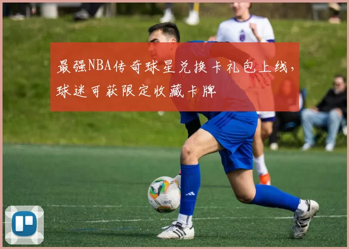 最强NBA传奇球星兑换卡礼包上线,球迷可获限定收藏卡牌