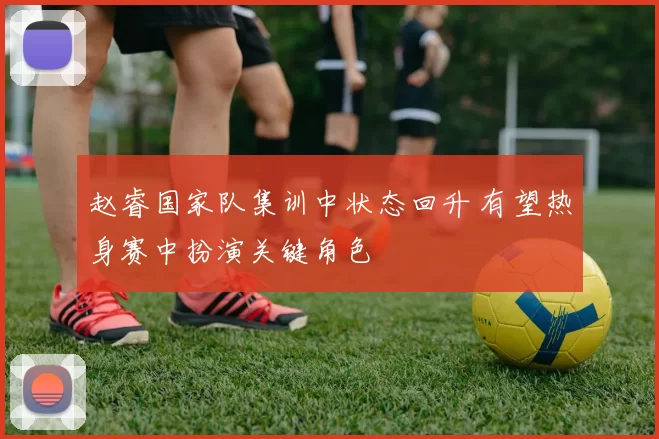 赵睿国家队集训中状态回升 有望热身赛中扮演关键角色