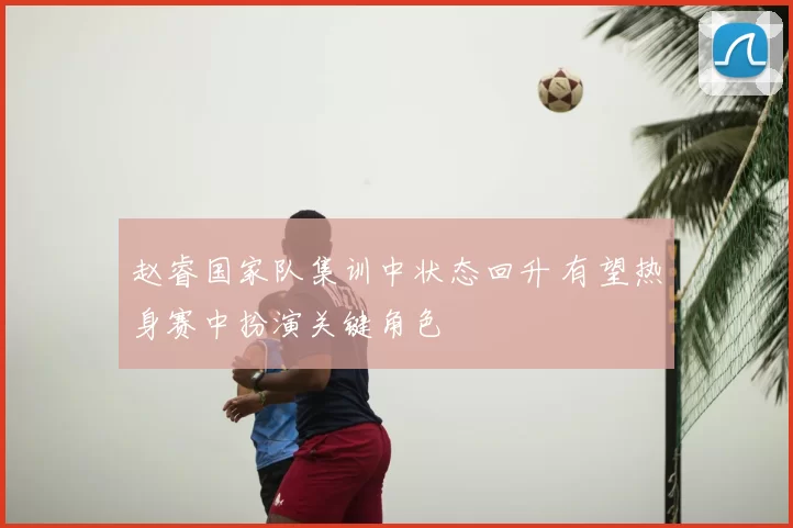 赵睿国家队集训中状态回升 有望热身赛中扮演关键角色