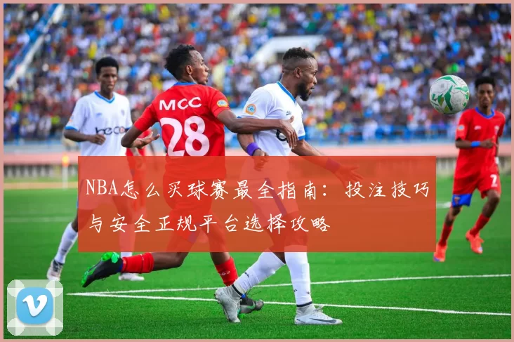 NBA怎么买球赛最全指南：投注技巧与安全正规平台选择攻略