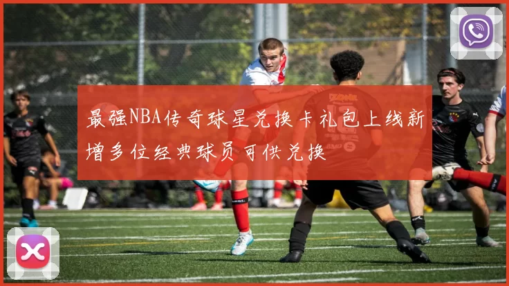 最强NBA传奇球星兑换卡礼包上线新增多位经典球员可供兑换