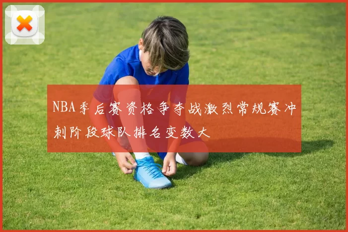 NBA季后赛资格争夺战激烈常规赛冲刺阶段球队排名变数大