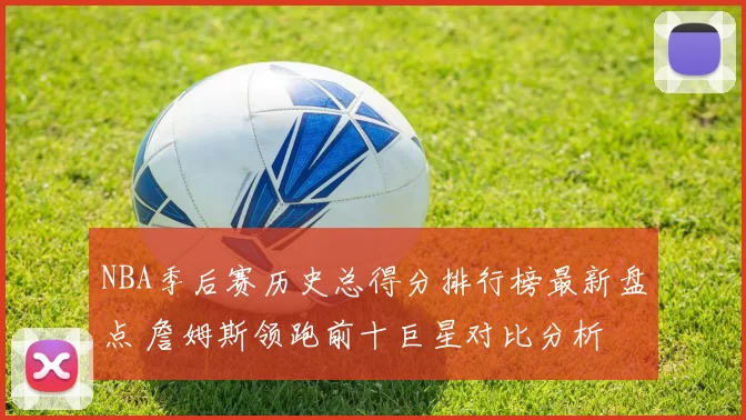 NBA季后赛历史总得分排行榜最新盘点 詹姆斯领跑前十巨星对比分析
