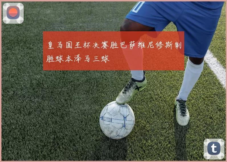 皇马国王杯决赛胜巴萨维尼修斯制胜球本泽马三球