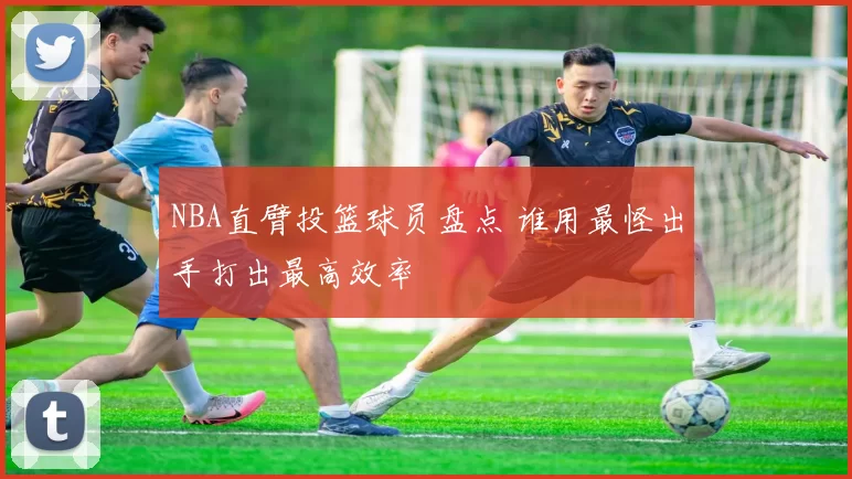 NBA直臂投篮球员盘点 谁用最怪出手打出最高效率