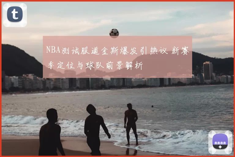 NBA测试服道金斯爆发引热议 新赛季定位与球队前景解析