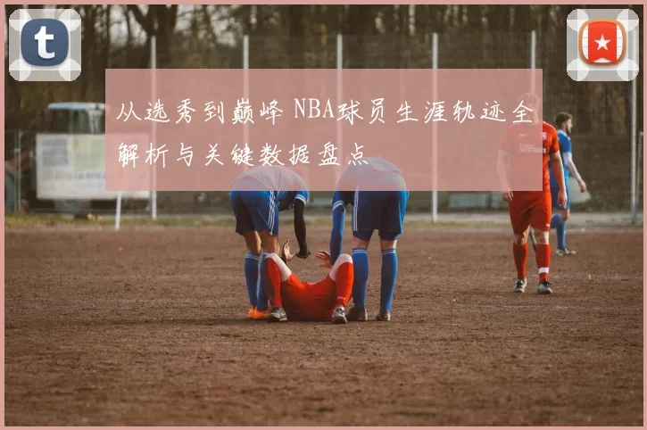 从选秀到巅峰 NBA球员生涯轨迹全解析与关键数据盘点