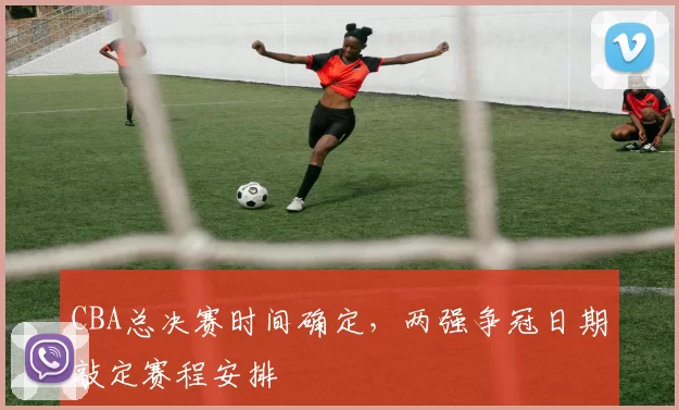 CBA总决赛时间确定,两强争冠日期敲定赛程安排