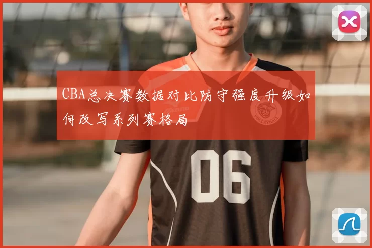 CBA总决赛数据对比防守强度升级如何改写系列赛格局