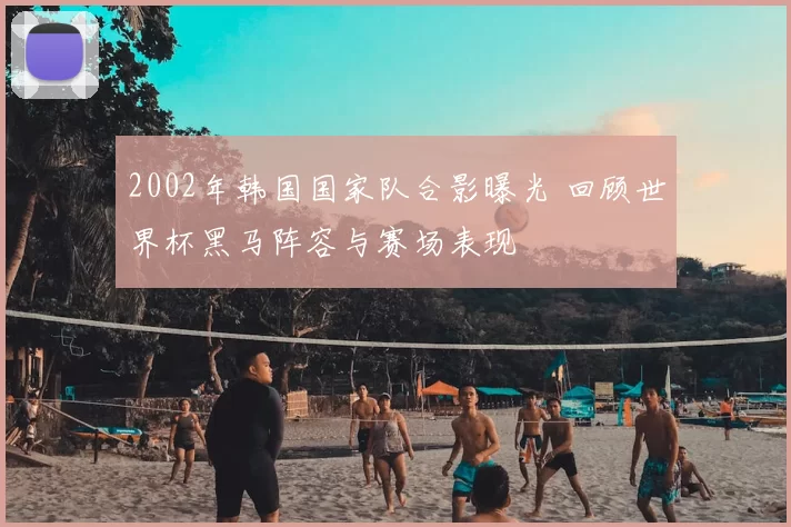 2002年韩国国家队合影曝光 回顾世界杯黑马阵容与赛场表现