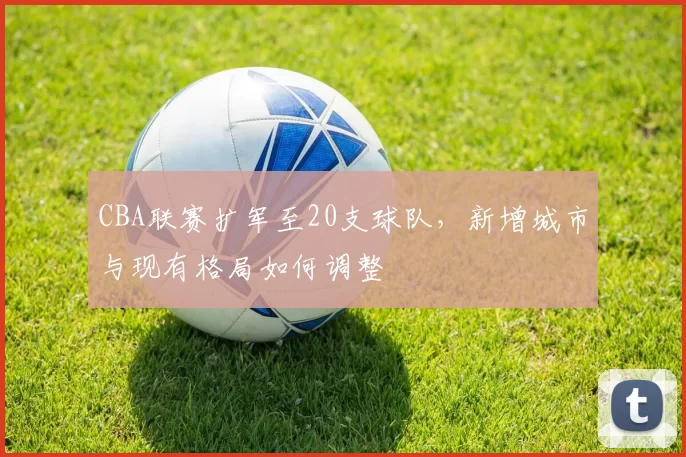 CBA联赛扩军至20支球队，新增城市与现有格局如何调整