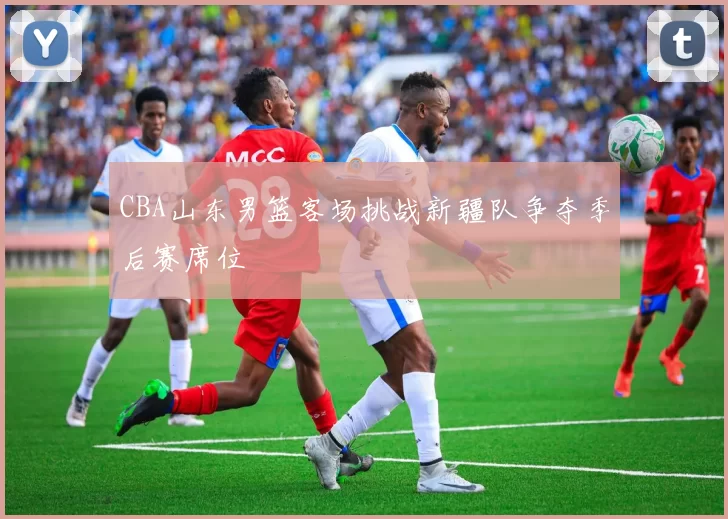 CBA山东男篮客场挑战新疆队争夺季后赛席位