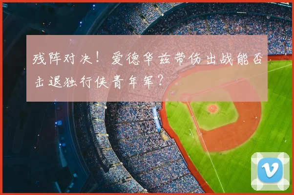 残阵对决！爱德华兹带伤出战能否击退独行侠青年军？