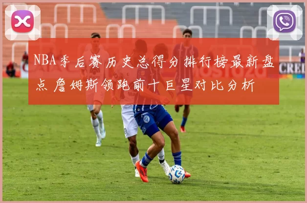 NBA季后赛历史总得分排行榜最新盘点 詹姆斯领跑前十巨星对比分析