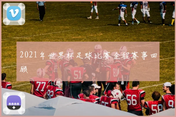 2021年世界杯足球比赛全程赛事回顾