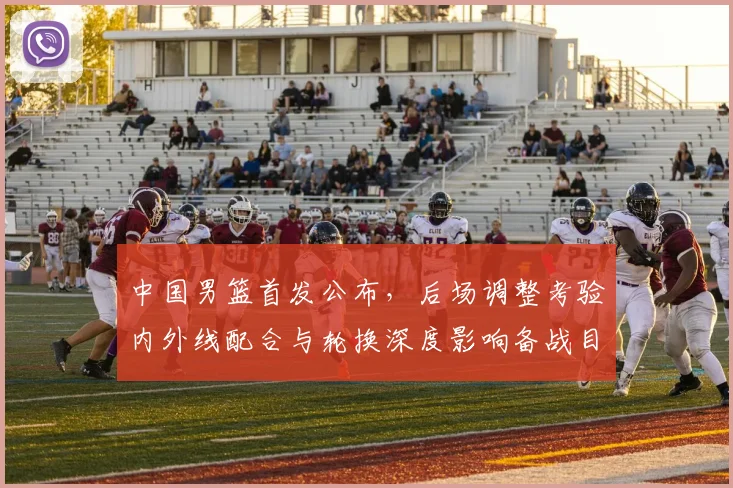 中国男篮首发公布，后场调整考验内外线配合与轮换深度影响备战目标