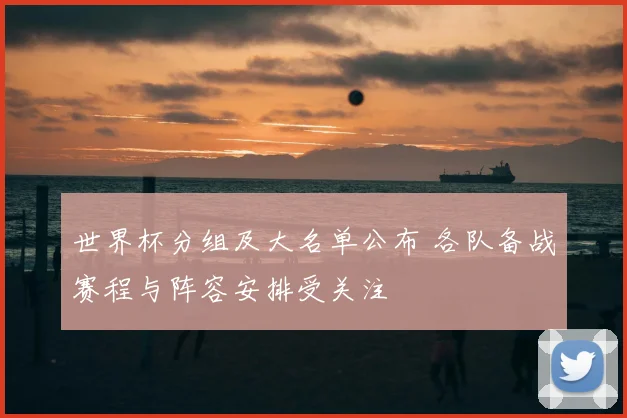 世界杯分组及大名单公布 各队备战赛程与阵容安排受关注