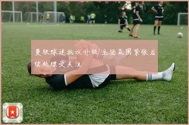 曼联球迷抗议升级 主场氛围紧张后续处理受关注