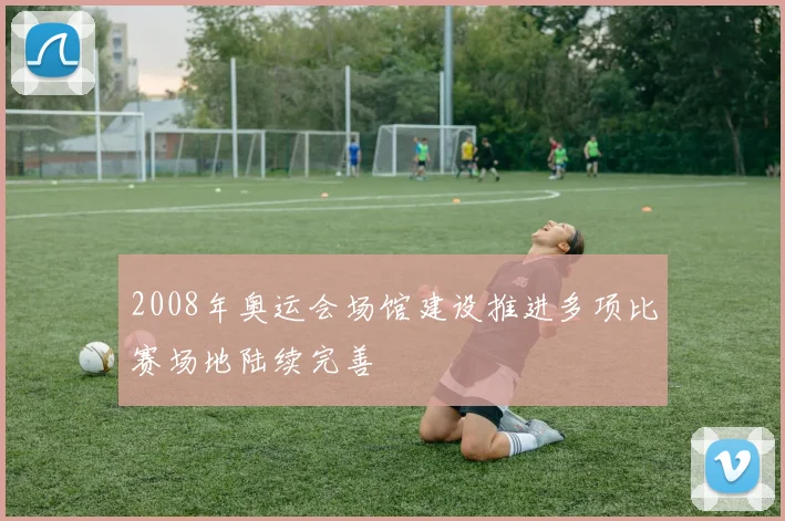 2008年奥运会场馆建设推进多项比赛场地陆续完善