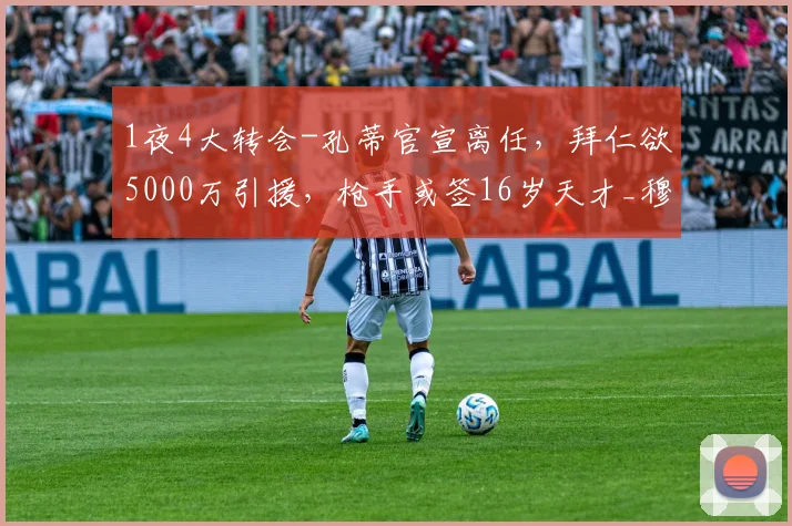1夜4大转会-孔蒂官宣离任，拜仁欲5000万引援，枪手或签16岁天才_穆里尼奥_赛季_皇家马德里