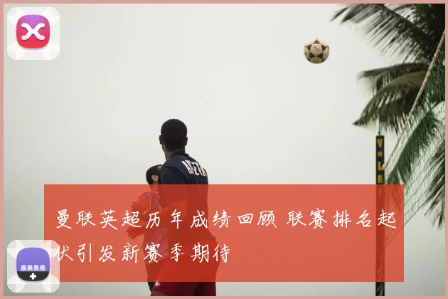 曼联英超历年成绩回顾 联赛排名起伏引发新赛季期待