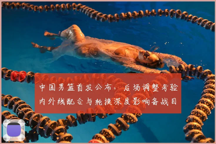 中国男篮首发公布,后场调整考验内外线配合与轮换深度影响备战目标