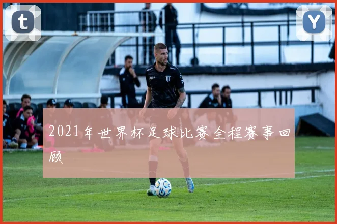 2021年世界杯足球比赛全程赛事回顾