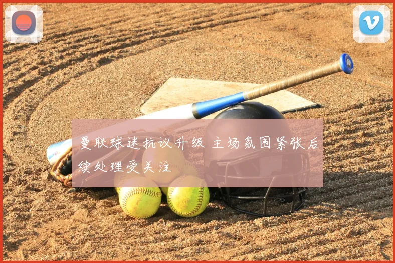 曼联球迷抗议升级 主场氛围紧张后续处理受关注
