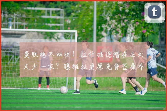 曼联绝不回收!拉什福德潜在去处又少一家?曝维拉更愿免费签桑乔_巴萨_欧冠_拜仁慕尼黑